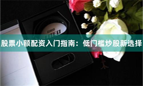 股票小额配资入门指南：低门槛炒股新选择