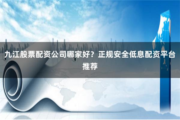 九江股票配资公司哪家好？正规安全低息配资平台推荐