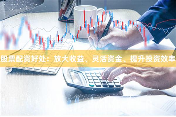 股票配资好处：放大收益、灵活资金、提升投资效率