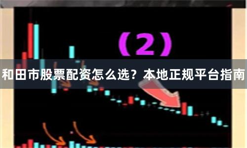 和田市股票配资怎么选？本地正规平台指南